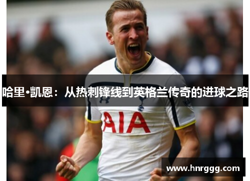 哈里·凯恩:从热刺锋线到英格兰传奇的进球之路 哈里·凯恩:从热刺锋线到英格兰传奇的进球之路
