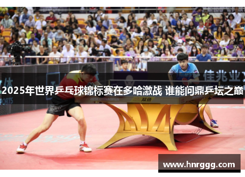 2025年世界乒乓球锦标赛在多哈激战 谁能问鼎乒坛之巅