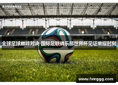 全球足球巅峰对决 国际足联俱乐部世界杯见证荣耀时刻