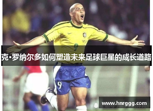 克·罗纳尔多如何塑造未来足球巨星的成长道路 克·罗纳尔多如何塑造未来足球巨星的成长道路
