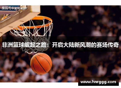 非洲篮球崛起之路:开启大陆新风潮的赛场传奇 非洲篮球崛起之路:开启大陆新风潮的赛场传奇