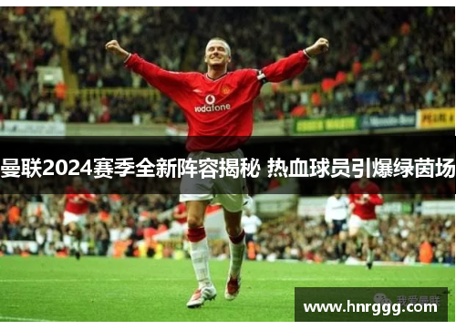 曼联2024赛季全新阵容揭秘 热血球员引爆绿茵场